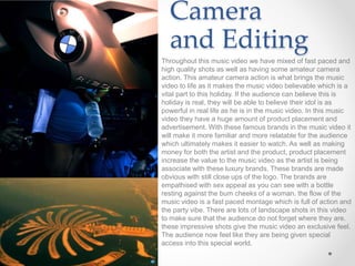 Camera
and Editing
Throughout this music video we have mixed of fast paced and
high quality shots as well as having some amateur camera
action. This amateur camera action is what brings the music
video to life as it makes the music video believable which is a
vital part to this holiday. If the audience can believe this is
holiday is real, they will be able to believe their idol is as
powerful in real life as he is in the music video. In this music
video they have a huge amount of product placement and
advertisement. With these famous brands in the music video it
will make it more familiar and more relatable for the audience
which ultimately makes it easier to watch. As well as making
money for both the artist and the product, product placement
increase the value to the music video as the artist is being
associate with these luxury brands. These brands are made
obvious with still close ups of the logo. The brands are
empathised with sex appeal as you can see with a bottle
resting against the bum cheeks of a woman. the flow of the
music video is a fast paced montage which is full of action and
the party vibe. There are lots of landscape shots in this video
to make sure that the audience do not forget where they are.
these impressive shots give the music video an exclusive feel.
The audience now feel like they are being given special
access into this special world.
 