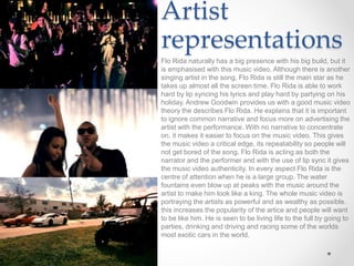 Artist
representations
Flo Rida naturally has a big presence with his big build, but it
is emphasised with this music video. Although there is another
singing artist in the song, Flo Rida is still the main star as he
takes up almost all the screen time. Flo Rida is able to work
hard by lip syncing his lyrics and play hard by partying on his
holiday. Andrew Goodwin provides us with a good music video
theory the describes Flo Rida. He explains that it is important
to ignore common narrative and focus more on advertising the
artist with the performance. With no narrative to concentrate
on, it makes it easier to focus on the music video. This gives
the music video a critical edge, its repeatability so people will
not get bored of the song. Flo Rida is acting as both the
narrator and the performer and with the use of lip sync it gives
the music video authenticity. In every aspect Flo Rida is the
centre of attention when he is a large group. The water
fountains even blow up at peaks with the music around the
artist to make him look like a king. The whole music video is
portraying the artists as powerful and as wealthy as possible.
this increases the popularity of the artice and people will want
to be like him. He is seen to be living life to the full by going to
parties, drinking and driving and racing some of the worlds
most exotic cars in the world.
 