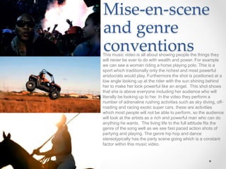 Mise-en-scene
and genre
conventionsThis music video is all about showing people the things they
will never be ever to do with wealth and power. For example
we can see a woman riding a horse playing polo. This is a
sport which traditionally only the richest and most powerful
aristocrats would play. Furthermore the shot is positioned at a
low angle looking up at the rider with the sun shining behind
her to make her look powerful like an angel. This shot shows
that she is above everyone including her audience who will
literally be looking up to her. In the video they perform a
number of adrenaline rushing activities such as sky diving, off-
roading and racing exotic super cars. these are activities
which most people will not be able to perform, so the audience
will look at the artists as a rich and powerful man who can do
anything he wants. The living life to the full attitude fits the
genre of the song well as we see fast paced action shots of
partying and playing. The genre hip hop and dance
stereotypically has the party scene going which is a constant
factor within this music video.
 