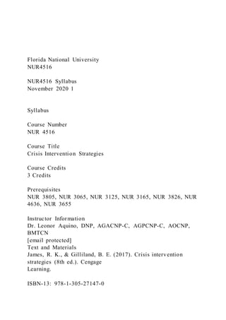 Florida National University
NUR4516
NUR4516 Syllabus
November 2020 1
Syllabus
Course Number
NUR 4516
Course Title
Crisis Intervention Strategies
Course Credits
3 Credits
Prerequisites
NUR 3805, NUR 3065, NUR 3125, NUR 3165, NUR 3826, NUR
4636, NUR 3655
Instructor Information
Dr. Leonor Aquino, DNP, AGACNP-C, AGPCNP-C, AOCNP,
BMTCN
[email protected]
Text and Materials
James, R. K., & Gilliland, B. E. (2017). Crisis intervention
strategies (8th ed.). Cengage
Learning.
ISBN-13: 978-1-305-27147-0
 