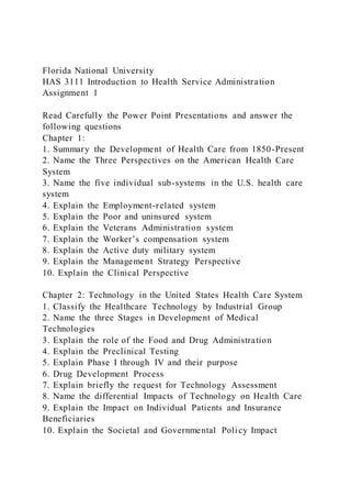 Florida National University
HAS 3111 Introduction to Health Service Administration
Assignment 1
Read Carefully the Power Point Presentations and answer the
following questions
Chapter 1:
1. Summary the Development of Health Care from 1850-Present
2. Name the Three Perspectives on the American Health Care
System
3. Name the five individual sub-systems in the U.S. health care
system
4. Explain the Employment-related system
5. Explain the Poor and uninsured system
6. Explain the Veterans Administration system
7. Explain the Worker’s compensation system
8. Explain the Active duty military system
9. Explain the Management Strategy Perspective
10. Explain the Clinical Perspective
Chapter 2: Technology in the United States Health Care System
1. Classify the Healthcare Technology by Industrial Group
2. Name the three Stages in Development of Medical
Technologies
3. Explain the role of the Food and Drug Administration
4. Explain the Preclinical Testing
5. Explain Phase I through IV and their purpose
6. Drug Development Process
7. Explain briefly the request for Technology Assessment
8. Name the differential Impacts of Technology on Health Care
9. Explain the Impact on Individual Patients and Insurance
Beneficiaries
10. Explain the Societal and Governmental Policy Impact
 