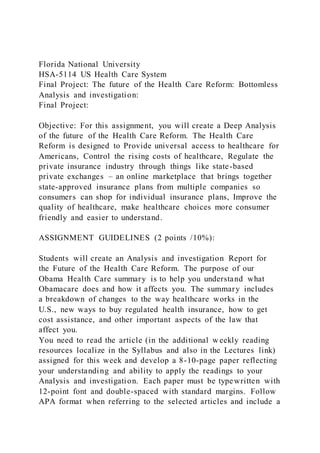 Florida National University
HSA-5114 US Health Care System
Final Project: The future of the Health Care Reform: Bottomless
Analysis and investigation:
Final Project:
Objective: For this assignment, you will create a Deep Analysis
of the future of the Health Care Reform. The Health Care
Reform is designed to Provide universal access to healthcare for
Americans, Control the rising costs of healthcare, Regulate the
private insurance industry through things like state-based
private exchanges – an online marketplace that brings together
state-approved insurance plans from multiple companies so
consumers can shop for individual insurance plans, Improve the
quality of healthcare, make healthcare choices more consumer
friendly and easier to understand.
ASSIGNMENT GUIDELINES (2 points /10%):
Students will create an Analysis and investigation Report for
the Future of the Health Care Reform. The purpose of our
Obama Health Care summary is to help you understand what
Obamacare does and how it affects you. The summary includes
a breakdown of changes to the way healthcare works in the
U.S., new ways to buy regulated health insurance, how to get
cost assistance, and other important aspects of the law that
affect you.
You need to read the article (in the additional w eekly reading
resources localize in the Syllabus and also in the Lectures link)
assigned for this week and develop a 8-10-page paper reflecting
your understanding and ability to apply the readings to your
Analysis and investigation. Each paper must be typewritten with
12-point font and double-spaced with standard margins. Follow
APA format when referring to the selected articles and include a
 