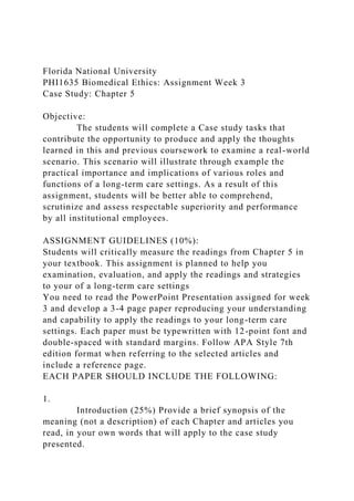 Florida National University
PHI1635 Biomedical Ethics: Assignment Week 3
Case Study: Chapter 5
Objective:
The students will complete a Case study tasks that
contribute the opportunity to produce and apply the thoughts
learned in this and previous coursework to examine a real-world
scenario. This scenario will illustrate through example the
practical importance and implications of various roles and
functions of a long-term care settings. As a result of this
assignment, students will be better able to comprehend,
scrutinize and assess respectable superiority and performance
by all institutional employees.
ASSIGNMENT GUIDELINES (10%):
Students will critically measure the readings from Chapter 5 in
your textbook. This assignment is planned to help you
examination, evaluation, and apply the readings and strategies
to your of a long-term care settings
You need to read the PowerPoint Presentation assigned for week
3 and develop a 3-4 page paper reproducing your understanding
and capability to apply the readings to your long-term care
settings. Each paper must be typewritten with 12-point font and
double-spaced with standard margins. Follow APA Style 7th
edition format when referring to the selected articles and
include a reference page.
EACH PAPER SHOULD INCLUDE THE FOLLOWING:
1.
Introduction (25%) Provide a brief synopsis of the
meaning (not a description) of each Chapter and articles you
read, in your own words that will apply to the case study
presented.
 