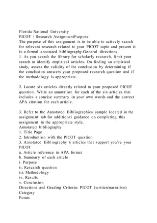 Florida National University
PICOT / Research AssignmentPurpose
The purpose of this assignment is to be able to actively search
for relevant research related to your PICOT topic and present it
in a formal annotated bibliography.General directions
1. As you search the library for scholarly research, limit your
search to identify empirical articles. On finding an empirical
study, assess the validity of the conclusion by determining if
the conclusion answers your proposed research question and if
the methodology is appropriate.
2. Locate six articles directly related to your proposed PICOT
question. Write an annotation for each of the six articles that
includes a concise summary in your own words and the correct
APA citation for each article.
3. Refer to the Annotated Bibliographies sample located in the
assignment tab for additional guidance on completing this
assignment in the appropriate style.
Annotated bibliography
1. Title Page
2. Introduction with the PICOT question
3. Annotated Bibliography 6 articles that support you’re your
PICOT
a. Article reference in APA format
b. Summary of each article
i. Purpose
ii. Research question
iii. Methodology
iv. Results
v. Conclusion
Directions and Grading Criteria: PICOT (written/narrative)
Category
Points
 