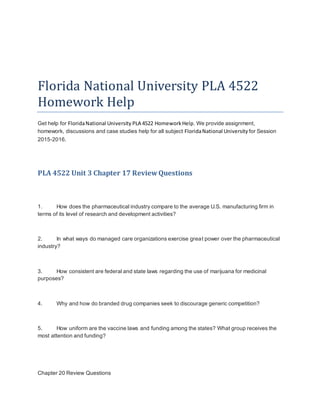 Florida National University PLA 4522
Homework Help
Get help for FloridaNational University PLA 4522 HomeworkHelp. We provide assignment,
homework, discussions and case studies help for all subject FloridaNational University for Session
2015-2016.
PLA 4522 Unit 3 Chapter 17 ReviewQuestions
1. How does the pharmaceutical industry compare to the average U.S. manufacturing firm in
terms of its level of research and development activities?
2. In what ways do managed care organizations exercise great power over the pharmaceutical
industry?
3. How consistent are federal and state laws regarding the use of marijuana for medicinal
purposes?
4. Why and how do branded drug companies seek to discourage generic competition?
5. How uniform are the vaccine laws and funding among the states? What group receives the
most attention and funding?
Chapter 20 Review Questions
 