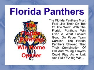 Florida Panthers
             The Florida Panthers Must
    The
     The       Feel Like Their On Top
               Of The World With The
  Florida      Florida Panthers Win
   Florida     Over A What Looked
 Panthers      Good On Paper Team
  Panthers     Carolina, The Florida
 Win Home      Panthers Showed That
  Win Home     Their Combination Of
  Opener       Old And Young Players
   Opener      Could Play As A Unit
               And Pull Of A Big Win...
 
