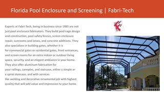 Florida Pool Enclosure and Screening | Fabri-Tech
Experts at Fabri-Tech, being in business since 1985 are not
just pool enclosure fabricators. They build pool cage design
and construction, pool safety fences, screen enclosure
repair, sunrooms and lanais, and concrete additions. They
also specializes in building gates, whether it is
for commercial gates or residential gates, front entrances,
and screen rooms for an extra indoor or outdoor living
space, security, and an elegant ambiance in your home.
They also offer aluminum fabrication for
your railings, canopies, and staircase, either a simple or
a spiral staircase, and with services
like welding and decorative ornamental job with highest
quality that will add value and impression to your home.
 