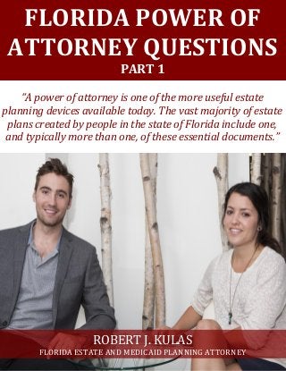 FLORIDA POWER OF
ATTORNEY QUESTIONS
PART 1
“A power of attorney is one of the more useful estate
planning devices available today. The vast majority of estate
plans created by people in the state of Florida include one,
and typically more than one, of these essential documents.”
ROBERT J. KULAS
FLORIDA ESTATE AND MEDICAID PLANNING ATTORNEY
 