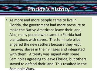 Florida’s history
• As more and more people came to live in
Florida, the government had more pressure to
make the Native Americans leave their land.
Also, many people who came to Florida had
plantations with slaves. The Seminole tribe
angered the new settlers because they kept
runaway slaves in their villages and integrated
with them. A treaty was signed with some
Seminoles agreeing to leave Florida, but others
stayed to defend their land. This resulted in the
Seminole Wars.
 