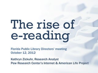 The rise of
e-reading
Florida Public Library Directors' meeting
October 12, 2012

Kathryn Zickuhr, Research Analyst
Pew Research Center’s Internet & American Life Project
 