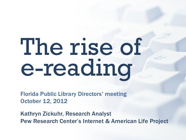 The rise ofe-readingFlorida Public Library Directors meetingOctober 12, 2012Kathryn Zickuhr, Research AnalystPew Research ...
