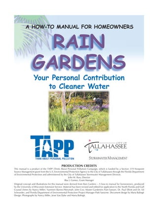 A HOW-TO MANUAL FOR HOMEOWNERS


                    RAIN
                  GARDENS
                   Your Personal Contribution
                       to Cleaner Water




                                                PRODUCTION CREDITS
This manual is a product of the TAPP (Think About Personal Pollution) Campaign, which is funded by a Section 319 Nonpoint
Source Management grant from the U.S. Environmental Protection Agency to the City of Tallahassee through the Florida Department
of Environmental Protection and administered by the City of Tallahassee Stormwater Management Division.
                                                     John M. Buss, Director
                                                 Blas J. Gomez, Grant Manager
Original concept and illustrations for this manual were derived from Rain Gardens – A how-to manual for homeowners, produced
by the University of Wisconsin Extension Service. Material has been revised and edited for application to the North Florida and Gulf
Coastal climes by Nancy Miller; Yasmeen Barnes-Nkrumah; John Cox; Master Gardeners Pam Sawyer, Dr. Paul Elliott and Dr. Ed
Schroeder; and Florida Department of Environmental Protection Project Manager Patti Sanzone. Document design by Maria Balingit
Design. Photographs by Nancy Miller, Jesse Van Dyke and Maria Balingit.
 