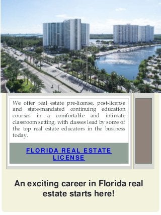 FLOR ID A R EA L ESTATE
LICENSE
We offer real estate pre-license, post-license
and state-mandated continuing education
courses in a comfortable and intimate
classroom setting, with classes lead by some of
the top real estate educators in the business
today.
An exciting career in Florida real
estate starts here!
 