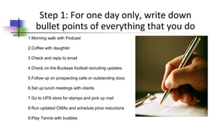 Step 1: For one day only, write down
bullet points of everything that you do
1.Morning walk with Podcast
2.Coffee with daughter
3.Check and reply to email
4.Check on the Buckeye football recruiting updates
5.Follow up on prospecting calls or outstanding docs
6.Set up lunch meetings with clients
7.Go to UPS store for stamps and pick up mail
8.Run updated CMAs and schedule price reductions
9.Play Tennis with buddies
 