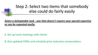 Step 2: Select two items that somebody
else could do fairly easily
Select a delegatable task - one that doesn't require your special expertise
or can be repeated easily:
6. Set up lunch meetings with clients
8. Run updated CMAs and schedule price reduction conversations
 