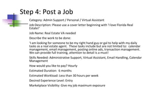 Step 4: Post a Job
Category: Admin Support / Personal / Virtual Assistant
Job Description: Please use a cover letter beginning with 'I love Florida Real
Estate!‘
Job Name: Real Estate VA needed
Describe the work to be done:
‘I am looking for someone to be my right hand guy or gal to help with my daily
tasks as a real estate agent. These tasks include but are not limited to: calendar
management, email management, posting online ads, transaction management.
We can provide full training, attention to detail is a must!
Skills Needed: Administrative Support, Virtual Assistant, Email Handling, Calendar
Management
How would you like to pay? Hourly
Estimated Duration: 6 months
Estimated Workload: Less than 30 hours per week
Desired Experience Level: Entry
Marketplace Visibility: Give my job maximum exposure
 