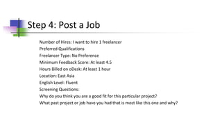 Step 4: Post a Job
Number of Hires: I want to hire 1 freelancer
Preferred Qualifications
Freelancer Type: No Preference
Minimum Feedback Score: At least 4.5
Hours Billed on oDesk: At least 1 hour
Location: East Asia
English Level: Fluent
Screening Questions:
Why do you think you are a good fit for this particular project?
What past project or job have you had that is most like this one and why?
 
