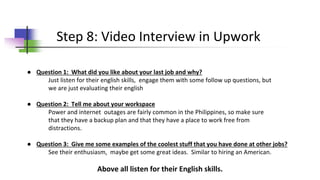 ● Question 1: What did you like about your last job and why?
Just listen for their english skills, engage them with some follow up questions, but
we are just evaluating their english
● Question 2: Tell me about your workspace
Power and internet outages are fairly common in the Philippines, so make sure
that they have a backup plan and that they have a place to work free from
distractions.
● Question 3: Give me some examples of the coolest stuff that you have done at other jobs?
See their enthusiasm, maybe get some great ideas. Similar to hiring an American.
Above all listen for their English skills.
Step 8: Video Interview in Upwork
 