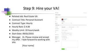 ● Related Job: Real Estate VA
● Contract Title: Personal Assistant
● Contract Type: Hourly
● Hourly Rate: $ 4.00
● Weekly Limit: 10 hours/week
● Start Date: 09/01/2015
● Message: Hi, Please review and accept
my offer. I look forward to working with
you.
[Your name]
Step 9: Hire your VA!
 