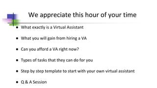 We appreciate this hour of your time
● What exactly is a Virtual Assistant
● What you will gain from hiring a VA
● Can you afford a VA right now?
● Types of tasks that they can do for you
● Step by step template to start with your own virtual assistant
● Q & A Session
 