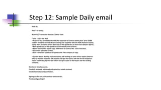 Step 12: Sample Daily email
Hello Sir,
Here's for today..
Business / Transaction Statuses / Other Tasks
* Jane - 123 S Star Blvd
> Prepared and sent Addendum #3 after approval to Contract stating that "prior $1000
credit is now $750 towards Buyers closing cost" together with the HOA Disclosure saying
saying there isn't one, to Bart then copy of the signed docs to Karen Gore (Buyers Agent)..
> Bart signed copy of the signed doc automatically sent to Karen..
> Karen returned the signed copy, Addendum to Contract No. 3 was executed..
> Document uploaded in Wise.
> Sent transaction update to all parties with Title company in copy.
> Current Status: Roofing Inspection done, still working on some minor repairs (internal
info) by then the inspector will prepare and sign the report, will wait for the inspectors
report until Friday, by then will inform and give copies to the Buyers and the Lending
company.
Monitored Gmail accounts..
Checked, reviewed, addressed and sorted out emails received.
Checked and Cleaned Spam folders.
Signing out for now, will continue tomorrow Sir..
Thanks and goodnight!
 
