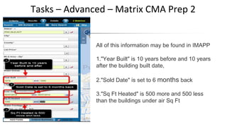 Tasks – Advanced – Matrix CMA Prep 2
All of this information may be found in IMAPP
1."Year Built" is 10 years before and 10 years
after the building built date,
2."Sold Date" is set to 6 months back
3."Sq Ft Heated" is 500 more and 500 less
than the buildings under air Sq Ft
 
