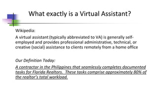 What exactly is a Virtual Assistant?
Wikipedia:
A virtual assistant (typically abbreviated to VA) is generally self-
employed and provides professional administrative, technical, or
creative (social) assistance to clients remotely from a home office
Our Definition Today:
A contractor in the Philippines that seamlessly completes documented
tasks for Florida Realtors. These tasks comprise approximately 80% of
the realtor’s total workload.
 