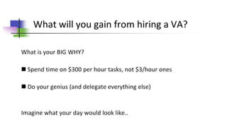 What will you gain from hiring a VA?
What is your BIG WHY?
 Spend time on $300 per hour tasks, not $3/hour ones
 Do your genius (and delegate everything else)
Imagine what your day would look like..
 