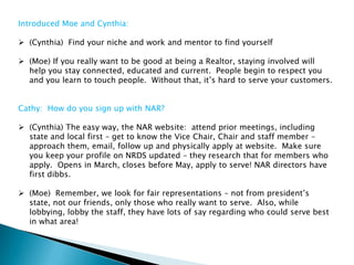 Introduced Moe and Cynthia:

 (Cynthia) Find your niche and work and mentor to find yourself

 (Moe) If you really want to be good at being a Realtor, staying involved will
  help you stay connected, educated and current. People begin to respect you
  and you learn to touch people. Without that, it‟s hard to serve your customers.


Cathy: How do you sign up with NAR?

 (Cynthia) The easy way, the NAR website: attend prior meetings, including
  state and local first – get to know the Vice Chair, Chair and staff member –
  approach them, email, follow up and physically apply at website. Make sure
  you keep your profile on NRDS updated – they research that for members who
  apply. Opens in March, closes before May, apply to serve! NAR directors have
  first dibbs.

 (Moe) Remember, we look for fair representations – not from president‟s
  state, not our friends, only those who really want to serve. Also, while
  lobbying, lobby the staff, they have lots of say regarding who could serve best
  in what area!
 
