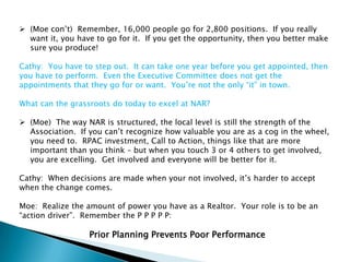  (Moe con‟t) Remember, 16,000 people go for 2,800 positions. If you really
  want it, you have to go for it. If you get the opportunity, then you better make
  sure you produce!

Cathy: You have to step out. It can take one year before you get appointed, then
you have to perform. Even the Executive Committee does not get the
appointments that they go for or want. You‟re not the only “it” in town.

What can the grassroots do today to excel at NAR?

 (Moe) The way NAR is structured, the local level is still the strength of the
  Association. If you can‟t recognize how valuable you are as a cog in the wheel,
  you need to. RPAC investment, Call to Action, things like that are more
  important than you think – but when you touch 3 or 4 others to get involved,
  you are excelling. Get involved and everyone will be better for it.

Cathy: When decisions are made when your not involved, it‟s harder to accept
when the change comes.

Moe: Realize the amount of power you have as a Realtor. Your role is to be an
“action driver”. Remember the P P P P P:

                  Prior Planning Prevents Poor Performance
 