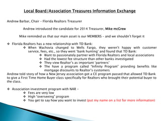 Local Board/Association Treasures Information Exchange

Andrew Barbar, Chair – Florida Realtors Treasurer

          Andrew introduced the candidate for 2014 Treasurer, Mike mcGrew

        Mike reminded us that our main asset is our MEMBERS – and we shouldn‟t forget it

 Florida Realtors has a new relationship with TD Bank:
             When Wachovia changed to Wells Fargo, they weren‟t happy with customer
                service, fees, etc., so they went „bank hunting‟ and found that TD Bank:
                         Want to passionately partner with Florida Realtors and local associations
                         Had the lowest fee structure than other banks investigated
                         They view Realtor‟s as important „partners‟
                         The have a program called “Infinity Program” providing benefits like
                           mortgage discounts to Realtor‟s customers
Andrew told story of how a New Jersey association got a CE program passed that allowed TD Bank
to give a First Time Home Buyer class specifically for Realtors who brought their potential buyer to
the class.

 Association investment program with NAR –
          Fees are very low
          High “overseeing” program
          You get to say how you want to invest (put my name on a list for more information)
 