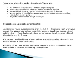 Some wise advice from other Association Treasurers:

      Use NAR credit card processing – and save on processing fees
      When using payment plans, be careful with what incentives you give
      One Association earns $45,000 per year renting to a church on Sundays
      When investing, be careful where you put your money, because you can never always
       project where you are going….
      Do you have an investment policy? Should you?



Suggestions on projecting membership:

Next time you have a budget meeting, chart the last 8 – 10 years and trach where your
membership was and your volume sales dollar amount. Usually you can see a trend
and there is a 1 – 2 year lag in projections. As we increase in sales, membership will
follow in the next 1 – 2 years.

Also – contact local Real Estate schools and see what their attendance is – could be a
good barometer to use for the future

And lastly, on the DBPR website, look at the number of licenses in the metro areas;
when you see an increase, membership usually follows.
 