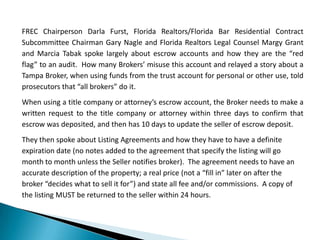 FREC Chairperson Darla Furst, Florida Realtors/Florida Bar Residential Contract
Subcommittee Chairman Gary Nagle and Florida Realtors Legal Counsel Margy Grant
and Marcia Tabak spoke largely about escrow accounts and how they are the “red
flag” to an audit. How many Brokers’ misuse this account and relayed a story about a
Tampa Broker, when using funds from the trust account for personal or other use, told
prosecutors that “all brokers” do it.
When using a title company or attorney’s escrow account, the Broker needs to make a
written request to the title company or attorney within three days to confirm that
escrow was deposited, and then has 10 days to update the seller of escrow deposit.
They then spoke about Listing Agreements and how they have to have a definite
expiration date (no notes added to the agreement that specify the listing will go
month to month unless the Seller notifies broker). The agreement needs to have an
accurate description of the property; a real price (not a “fill in” later on after the
broker “decides what to sell it for”) and state all fee and/or commissions. A copy of
the listing MUST be returned to the seller within 24 hours.
 