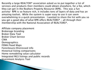 Recently a large REALTOR® association asked us to put together a list of
services and products their members could obtain elsewhere, for a fee, which
they can get in the Realtors Property Resource (RPR). This was a fun
activity! RPR is so feature rich, it includes tons of layers of data and has an
amazing toolset. While the system is super easy to use it can seem
overwhelming in a quick presentation. I wanted to share the list with you so
you get a good idea of what RPR offers REALTORS® - all through their
membership with the National Association of REALTORS®.

Affiliate company placement
Brokerage branding
Broker Data Tool
Broker Chart Service
CMA
Demographics
FEMA Flood Maps
Foreclosure/Distressed info
Historical listing comparisons
Home remodeling value calculator
Integrated MLS listings and public records
Investment Analysis Tool
 