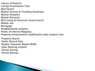 Library of Reports
Listing Presentation Tool
Map Search
Market Activity & Trending Heatmaps
Market Analytics
Market Research
MLS listing & historical record search
Mobile site
Mortgage
Neighborhood analytics
Points of Interest Mapping
Property enhancement/modification data analysis tool
Property Search
Public Record Data
Realtor Valuation Model (RVM)
Sales Meeting content
School Zoning
School Ratings
 