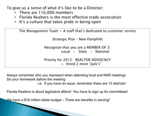 To give us a sense of what it‟s like to be a Director:
    • There are 116,000 members
    • Florida Realtors is the most effective trade association
    • It‟s a culture that takes pride in being open

        The Management Team = A staff that‟s dedicated to customer service

                              Strategic Plan – New Pamphlet

                         Recognize that you are a MEMBER OF 3:
                                  Local - State - National

                         Priority for 2012: REALTOR ADVOCACY
                                    o Hired 2 more “Jack‟s”


Always remember who you represent when attending local and NAR meetings
Do your homework before the meeting
                  i.e. If you have an issue, remember there are 13 districts!

Florida Realtors is about legislative affairs! You have to sign up for committees!

We have a $16 million dollar budget – There are benefits in serving!
 
