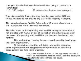 Last year was the first year they moved from being a counsel to a
committee:
• $1,500 budget             90 minute class/lecture time in August

They discussed the frustration they have because neither NAR nor
Florida Realtors do not provide any classes for Property Managers.

They voted on having Cynthia DeLuca do a 90 minute class because
she incorporates Florida law into her lecture.

They also voted on having dialog with NARPM, an organization that is
not affiliated with NAR, only out of frustration of not having any other
resources. Cooperating with NARPM is not the ideal, but better than
nothing:
          This lead to them tasking themselves with possibly developing
their own organization.
          At the next meeting they will bring information regarding
other organizations and suggestions with proposals on how these
organizations can help them organize.
                     Last action from Old Business is that apparently some MLS
                     boards do not meet the need for rentals, and they developed
                     a task force to work on these MLS issues.
 