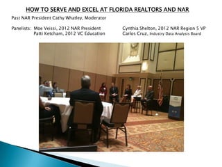 HOW TO SERVE AND EXCEL AT FLORIDA REALTORS AND NAR
Past NAR President Cathy Whatley, Moderator

Panelists: Moe Veissi, 2012 NAR President     Cynthia Shelton, 2012 NAR Region 5 VP
           Patti Ketcham, 2012 VC Education   Carlos Cruz, Industry Data Analysis Board
 