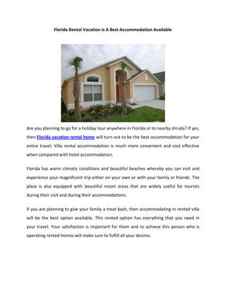 Florida Rental Vacation Is A Best Accommodation Available




Are you planning to go for a holiday tour anywhere in Florida or to nearby shrubs? If yes,
then Florida vacation rental home will turn out to be the best accommodation for your
entire travel. Villa rental accommodation is much more convenient and cost effective
when compared with hotel accommodation.

Florida has warm climatic conditions and beautiful beaches whereby you can visit and
experience your magnificent trip either on your own or with your family or friends. The
place is also equipped with beautiful resort areas that are widely useful for tourists
during their visit and during their accommodations.

If you are planning to give your family a treat bash, then accommodating in rented villa
will be the best option available. This rented option has everything that you need in
your travel. Your satisfaction is important for them and to achieve this person who is
operating rented homes will make sure to fulfill all your desires.
 