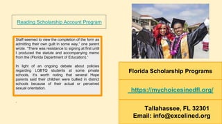 Florida Scholarship Programs
https://mychoicesinedfl.org/
Tallahassee, FL 32301
Email: info@excelined.org
Staff seemed to view the completion of the form as
admitting their own guilt in some way,” one parent
wrote. “There was resistance to signing at first until
I produced the statute and accompanying memo
from the (Florida Department of Education).”
In light of an ongoing debate about policies
regarding LGBTQ students at some private
schools, it’s worth noting that several Hope
parents said their children were bullied in district
schools because of their actual or perceived
sexual orientation.
.
Reading Scholarship Account Program
 