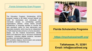 Florida Scholarship Programs
https://mychoicesinedfl.org/
Tallahassee, FL 32301
Email: info@excelined.org
The Education Freedom Scholarships (EFS)
proposal creates a $5 billion annual federal tax
credit for businesses and individuals who
voluntarily donate to scholarship granting
organizations (SGOs). Those SGOs provide
scholarships to empower families to choose the
right education option for their elementary and
secondary students, which may be an independent
or faith-based private school or a home education.
States, not the Federal Government, identify
SGOs and determine how to structure scholarship
programs, including eligible students, education
providers, and education expenses.
EFS prohibits religious discrimination and protects
parental rights in scholarship use.
Florida Scholarship Grant Program
 