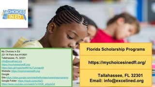Florida Scholarship Programs
https://mychoicesinedfl.org/
Tallahassee, FL 32301
Email: info@excelined.org
My Choices in Ed
221 W Park Ave #10691
Tallahassee, FL 32301
info@excelined.org
https://mychoicesinedfl.org/
https://goo.gl/maps/4a4f6YkLFUvcigpX6
Website: https://mychoicesinedfl.org/
Google
Site:https://sites.google.com/site/thefloridascholarshipprograms/
Google Folder: https://mgyb.co/s/zXkZ1
https://www.youtube.com/watch?v=HGE_eXgJsG4
 