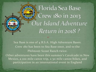 Sea Base is one of 4 B.S.A. High Adventure Bases.
Crew 180 has been to Sea Base once, and to the
Philmont Scout Ranch twice.
Other adventures have been this summer’s Cavalcade in New
Mexico, a 100 mile canoe trip, 2 50 mile canoe/hikes, and
participation in an international event in England
 