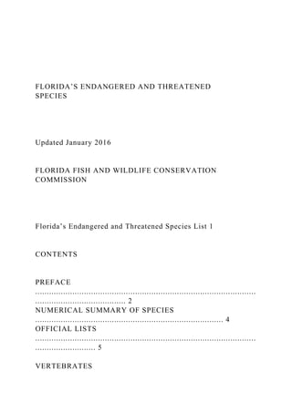 FLORIDA’S ENDANGERED AND THREATENED
SPECIES
Updated January 2016
FLORIDA FISH AND WILDLIFE CONSERVATION
COMMISSION
Florida’s Endangered and Threatened Species List 1
CONTENTS
PREFACE
...............................................................................................
....................................... 2
NUMERICAL SUMMARY OF SPECIES
................................................................................. 4
OFFICIAL LISTS
...............................................................................................
.......................... 5
VERTEBRATES
 