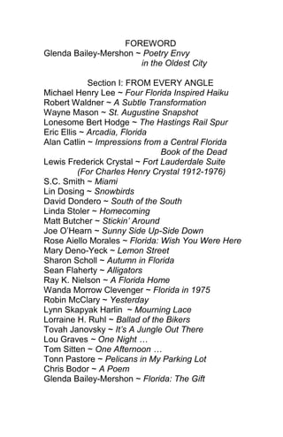 FOREWORD
Glenda Bailey-Mershon ~ Poetry Envy
in the Oldest City
Section I: FROM EVERY ANGLE
Michael Henry Lee ~ Four Florida Inspired Haiku
Robert Waldner ~ A Subtle Transformation
Wayne Mason ~ St. Augustine Snapshot
Lonesome Bert Hodge ~ The Hastings Rail Spur
Eric Ellis ~ Arcadia, Florida
Alan Catlin ~ Impressions from a Central Florida
Book of the Dead
Lewis Frederick Crystal ~ Fort Lauderdale Suite
(For Charles Henry Crystal 1912-1976)
S.C. Smith ~ Miami
Lin Dosing ~ Snowbirds
David Dondero ~ South of the South
Linda Stoler ~ Homecoming
Matt Butcher ~ Stickin’ Around
Joe O’Hearn ~ Sunny Side Up-Side Down
Rose Aiello Morales ~ Florida: Wish You Were Here
Mary Deno-Yeck ~ Lemon Street
Sharon Scholl ~ Autumn in Florida
Sean Flaherty ~ Alligators
Ray K. Nielson ~ A Florida Home
Wanda Morrow Clevenger ~ Florida in 1975
Robin McClary ~ Yesterday
Lynn Skapyak Harlin ~ Mourning Lace
Lorraine H. Ruhl ~ Ballad of the Bikers
Tovah Janovsky ~ It’s A Jungle Out There
Lou Graves ~ One Night …
Tom Sitten ~ One Afternoon …
Tonn Pastore ~ Pelicans in My Parking Lot
Chris Bodor ~ A Poem
Glenda Bailey-Mershon ~ Florida: The Gift

 