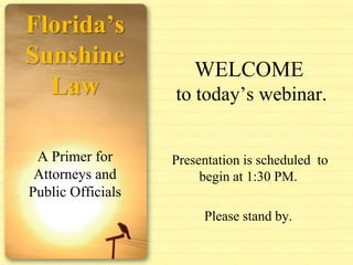 Florida’s Sunshine Law A Primer for Attorneys and Public Officials WELCOME to today’s webinar.  Presentation is scheduled  to begin at 1:30 PM. Please stand by. 