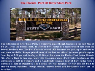The Florida Part Of River State Park




The Hillsborough River State Park, is wonderful place though located on the East Side of
US 301 from the Florida park. In Florida Fort Foster is a reconstructed fort from the
Second Seminole War. The Fort Foster is located 1800 feet from the parking lot and has no
restrooms available. Ranger guided tours of the fort are offered (weather permitting) on
Saturday at 2:00 pm and Sunday at 11:00 am. Each year the Florida Fort Foster Historic
Site offers a Back in time experience with two annual events Fort Foster Rendezvous with
skirmishes is held in February and a Candlelight Evening Tour of Fort Foster with a
skirmish is held in December. The Florida fort was designed for war and not built to
modern safety standards. Rough terrain, uneven floors and blockhouse stairs can be
hazardous
 