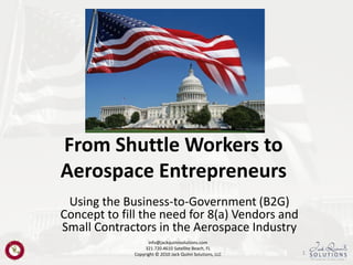 From Shuttle Workers to
Aerospace Entrepreneurs
 Using the Business-to-Government (B2G)
Concept to fill the need for 8(a) Vendors and
Small Contractors in the Aerospace Industry
                    info@jackquinnsolutions.com
                   321.720.4610 Satellite Beach, FL
              Copyright © 2010 Jack Quinn Solutions, LLC   1
 