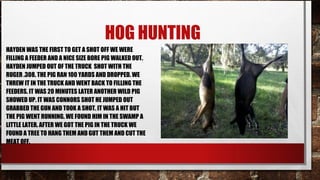 HOG HUNTING
HAYDEN WAS THE FIRST TO GET A SHOT OFF WE WERE
FILLING A FEEDER AND A NICE SIZE BORE PIG WALKED OUT.
HAYDEN JUMPED OUT OF THE TRUCK SHOT WITH THE
RUGER .308. THE PIG RAN 100 YARDS AND DROPPED. WE
THREW IT IN THE TRUCK AND WENT BACK TO FILLING THE
FEEDERS. IT WAS 20 MINUTES LATER ANOTHER WILD PIG
SHOWED UP. IT WAS CONNORS SHOT HE JUMPED OUT
GRABBED THE GUN AND TOOK A SHOT. IT WAS A HIT BUT
THE PIG WENT RUNNING. WE FOUND HIM IN THE SWAMP A
LITTLE LATER. AFTER WE GOT THE PIG IN THE TRUCK WE
FOUND A TREE TO HANG THEM AND GUT THEM AND CUT THE
MEAT OFF.

 