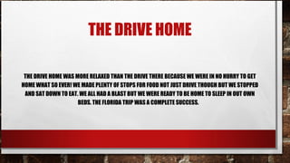 THE DRIVE HOME
THE DRIVE HOME WAS MORE RELAXED THAN THE DRIVE THERE BECAUSE WE WERE IN NO HURRY TO GET
HOME WHAT SO EVER! WE MADE PLENTY OF STOPS FOR FOOD NOT JUST DRIVE THOUGH BUT WE STOPPED
AND SAT DOWN TO EAT. WE ALL HAD A BLAST BUT WE WERE READY TO BE HOME TO SLEEP IN OUT OWN
BEDS. THE FLORIDA TRIP WAS A COMPLETE SUCCESS.

 